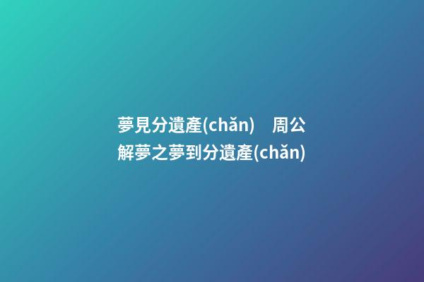 夢見分遺產(chǎn)　周公解夢之夢到分遺產(chǎn)